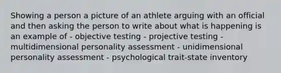 Showing a person a picture of an athlete arguing with an official and then asking the person to write about what is happening is an example of - objective testing - projective testing - multidimensional personality assessment - unidimensional personality assessment - psychological trait-state inventory