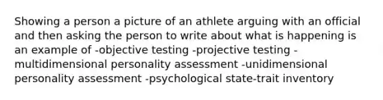 Showing a person a picture of an athlete arguing with an official and then asking the person to write about what is happening is an example of -objective testing -projective testing -multidimensional personality assessment -unidimensional personality assessment -psychological state-trait inventory