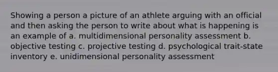 Showing a person a picture of an athlete arguing with an official and then asking the person to write about what is happening is an example of a. multidimensional personality assessment b. objective testing c. projective testing d. psychological trait-state inventory e. unidimensional personality assessment