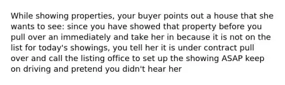 While showing properties, your buyer points out a house that she wants to see: since you have showed that property before you pull over an immediately and take her in because it is not on the list for today's showings, you tell her it is under contract pull over and call the listing office to set up the showing ASAP keep on driving and pretend you didn't hear her