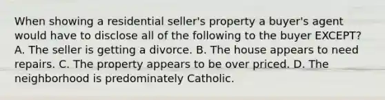 When showing a residential seller's property a buyer's agent would have to disclose all of the following to the buyer EXCEPT? A. The seller is getting a divorce. B. The house appears to need repairs. C. The property appears to be over priced. D. The neighborhood is predominately Catholic.