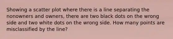 Showing a scatter plot where there is a line separating the nonowners and owners, there are two black dots on the wrong side and two white dots on the wrong side. How many points are misclassified by the line?