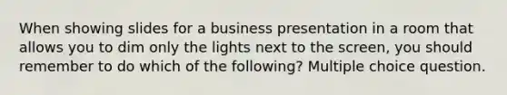 When showing slides for a business presentation in a room that allows you to dim only the lights next to the screen, you should remember to do which of the following? Multiple choice question.