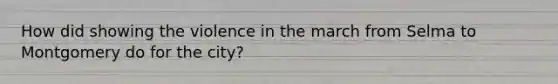 How did showing the violence in the march from Selma to Montgomery do for the city?