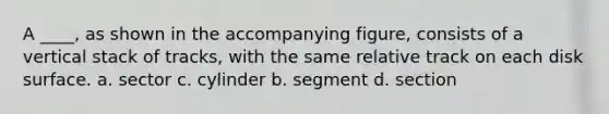 A ____, as shown in the accompanying figure, consists of a vertical stack of tracks, with the same relative track on each disk surface. a. sector c. cylinder b. segment d. section