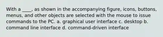 With a ____, as shown in the accompanying figure, icons, buttons, menus, and other objects are selected with the mouse to issue commands to the PC. a. graphical user interface c. desktop b. command line interface d. command-driven interface