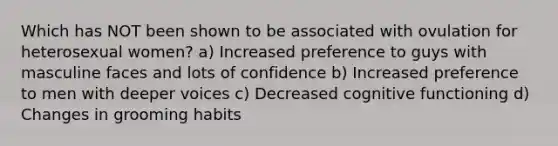 Which has NOT been shown to be associated with ovulation for heterosexual women? a) Increased preference to guys with masculine faces and lots of confidence b) Increased preference to men with deeper voices c) Decreased cognitive functioning d) Changes in grooming habits