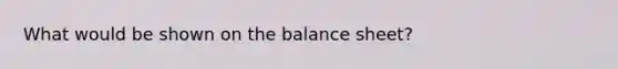 What would be shown on the balance sheet?