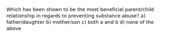 Which has been shown to be the most beneficial parent/child relationship in regards to preventing substance abuse? a) father/daughter b) mother/son c) both a and b d) none of the above