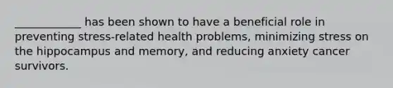 ____________ has been shown to have a beneficial role in preventing stress-related health problems, minimizing stress on the hippocampus and memory, and reducing anxiety cancer survivors.