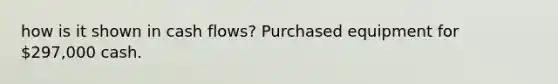 how is it shown in cash flows? Purchased equipment for 297,000 cash.