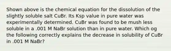 Shown above is the chemical equation for the dissolution of the slightly soluble salt CuBr. Its Ksp value in pure water was experimentally determined. CuBr was found to be mush less soluble in a .001 M NaBr solution than in pure water. Which og the following correctly explains the decrease in solubility of CuBr in .001 M NaBr?