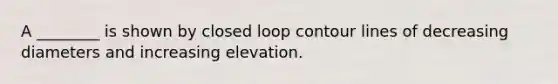 A ________ is shown by closed loop contour lines of decreasing diameters and increasing elevation.