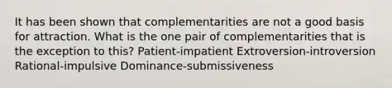 It has been shown that complementarities are not a good basis for attraction. What is the one pair of complementarities that is the exception to this? Patient-impatient Extroversion-introversion Rational-impulsive Dominance-submissiveness