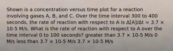 Shown is a concentration versus time plot for a reaction involving gases A, B, and C. Over the time interval 300 to 400 seconds, the rate of reaction with respect to A is Δ[A]/Δt = 3.7 × 10-5 M/s. What is the rate of reaction with respect to A over the time interval 0 to 100 seconds? greater than 3.7 × 10-5 M/s 0 M/s less than 3.7 × 10-5 M/s 3.7 × 10-5 M/s