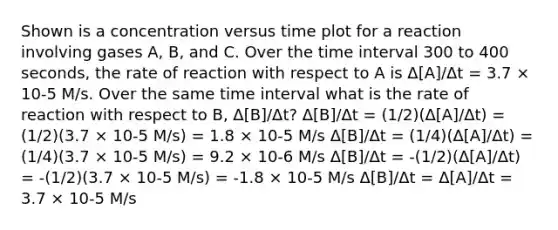 Shown is a concentration versus time plot for a reaction involving gases A, B, and C. Over the time interval 300 to 400 seconds, the rate of reaction with respect to A is Δ[A]/Δt = 3.7 × 10-5 M/s. Over the same time interval what is the rate of reaction with respect to B, Δ[B]/Δt? Δ[B]/Δt = (1/2)(Δ[A]/Δt) = (1/2)(3.7 × 10-5 M/s) = 1.8 × 10-5 M/s Δ[B]/Δt = (1/4)(Δ[A]/Δt) = (1/4)(3.7 × 10-5 M/s) = 9.2 × 10-6 M/s Δ[B]/Δt = -(1/2)(Δ[A]/Δt) = -(1/2)(3.7 × 10-5 M/s) = -1.8 × 10-5 M/s Δ[B]/Δt = Δ[A]/Δt = 3.7 × 10-5 M/s