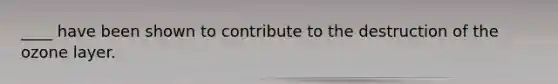 ____ have been shown to contribute to the destruction of the ozone layer.