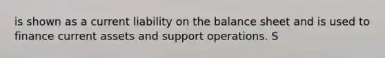 is shown as a current liability on the balance sheet and is used to finance current assets and support operations. S