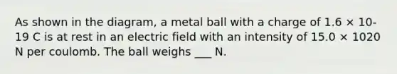 As shown in the diagram, a metal ball with a charge of 1.6 × 10-19 C is at rest in an electric field with an intensity of 15.0 × 1020 N per coulomb. The ball weighs ___ N.