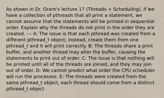 As shown in Dr. Grant's lecture 17 (Threads + Scheduling), if we have a collection of pthreads that all print a statement, we cannot assume that the statements will be printed in sequential order. Explain why the threads do not print in the order they are created. --- A: The issue is that each pthread was created from a different pthread_t object; instead, create them from one pthread_t and it will print correctly. B: The threads share a print buffer, and another thread may alter the buffer, causing the statements to print out of order. C: The issue is that nothing will be printed until all of the threads are joined, and they may join out of order. D: We cannot predict what order the CPU scheduler will run the processes. E: The threads were created from the same pthread_t object, each thread should come from a distinct pthread_t object.