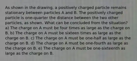 As shown in the drawing, a positively charged particle remains stationary between particles A and B. The positively charged particle is one-quarter the distance between the two other particles, as shown. What can be concluded from the situation? a) The charge on A must be four times as large as the charge on B. b) The charge on A must be sixteen times as large as the charge on B. c) The charge on A must be one-half as large as the charge on B. d) The charge on A must be one-fourth as large as the charge on B. e) The charge on A must be one-sixteenth as large as the charge on B.