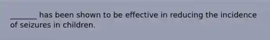 _______ has been shown to be effective in reducing the incidence of seizures in children.