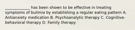 _____________ has been shown to be effective in treating symptoms of bulimia by establishing a regular eating pattern A. Antianxiety medication B. Psychoanalytic therapy C. Cognitive-behavioral therapy D. Family therapy