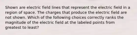 Shown are electric field lines that represent the electric field in a region of space. The charges that produce the electric field are not shown. Which of the following choices correctly ranks the magnitude of the electric field at the labeled points from greatest to least?