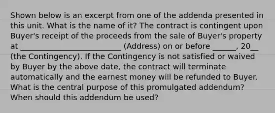 Shown below is an excerpt from one of the addenda presented in this unit. What is the name of it? The contract is contingent upon Buyer's receipt of the proceeds from the sale of Buyer's property at __________________________ (Address) on or before ______, 20__ (the Contingency). If the Contingency is not satisfied or waived by Buyer by the above date, the contract will terminate automatically and the earnest money will be refunded to Buyer. What is the central purpose of this promulgated addendum? When should this addendum be used?