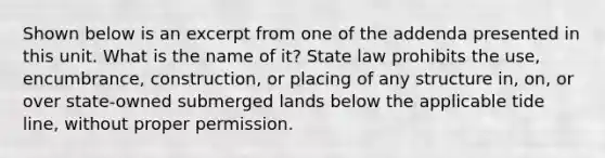 Shown below is an excerpt from one of the addenda presented in this unit. What is the name of it? State law prohibits the use, encumbrance, construction, or placing of any structure in, on, or over state-owned submerged lands below the applicable tide line, without proper permission.