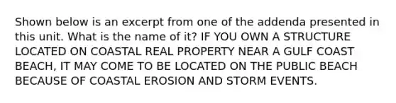 Shown below is an excerpt from one of the addenda presented in this unit. What is the name of it? IF YOU OWN A STRUCTURE LOCATED ON COASTAL REAL PROPERTY NEAR A GULF COAST BEACH, IT MAY COME TO BE LOCATED ON THE PUBLIC BEACH BECAUSE OF COASTAL EROSION AND STORM EVENTS.