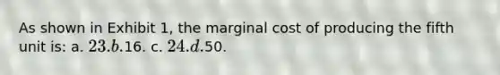 As shown in Exhibit 1, the marginal cost of producing the fifth unit is: a. 23. b.16. c. 24. d.50.