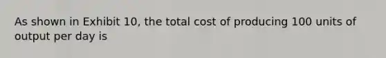 As shown in Exhibit 10, the total cost of producing 100 units of output per day is