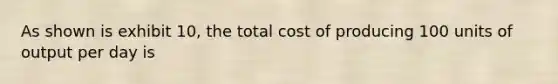 As shown is exhibit 10, the total cost of producing 100 units of output per day is