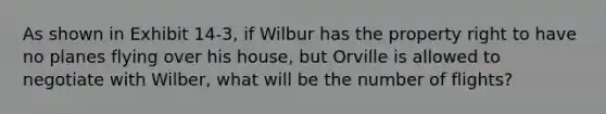 As shown in Exhibit 14-3, if Wilbur has the property right to have no planes flying over his house, but Orville is allowed to negotiate with Wilber, what will be the number of flights?