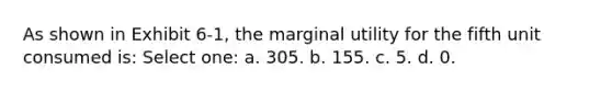 As shown in Exhibit 6-1, the marginal utility for the fifth unit consumed is: Select one: a. 305. b. 155. c. 5. d. 0.