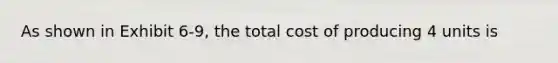 As shown in Exhibit 6-9, the total cost of producing 4 units is