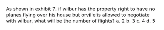 As shown in exhibit 7, if wilbur has the property right to have no planes flying over his house but orville is allowed to negotiate with wilbur, what will be the number of flights? a. 2 b. 3 c. 4 d. 5