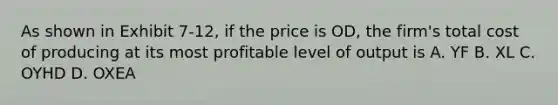 As shown in Exhibit 7-12, if the price is OD, the firm's total cost of producing at its most profitable level of output is A. YF B. XL C. OYHD D. OXEA