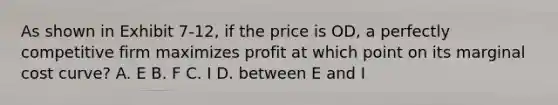 As shown in Exhibit 7-12, if the price is OD, a perfectly competitive firm maximizes profit at which point on its marginal cost curve? A. E B. F C. I D. between E and I