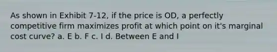 As shown in Exhibit 7-12, if the price is OD, a perfectly competitive firm maximizes profit at which point on it's marginal cost curve? a. E b. F c. I d. Between E and I