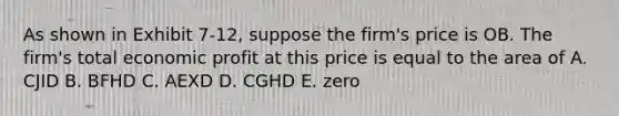 As shown in Exhibit 7-12, suppose the firm's price is OB. The firm's total economic profit at this price is equal to the area of A. CJID B. BFHD C. AEXD D. CGHD E. zero