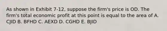 As shown in Exhibit 7-12, suppose the firm's price is OD. The firm's total economic profit at this point is equal to the area of A. CJID B. BFHD C. AEXD D. CGHD E. BJID