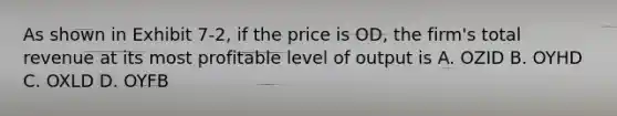 As shown in Exhibit 7-2, if the price is OD, the firm's total revenue at its most profitable level of output is A. OZID B. OYHD C. OXLD D. OYFB