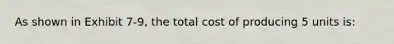 As shown in Exhibit 7-9, the total cost of producing 5 units is: