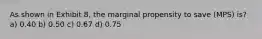 As shown in Exhibit 8, the marginal propensity to save (MPS) is? a) 0.40 b) 0.50 c) 0.67 d) 0.75