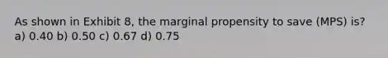 As shown in Exhibit 8, the marginal propensity to save (MPS) is? a) 0.40 b) 0.50 c) 0.67 d) 0.75