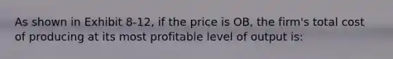 As shown in Exhibit 8-12, if the price is OB, the firm's total cost of producing at its most profitable level of output is: