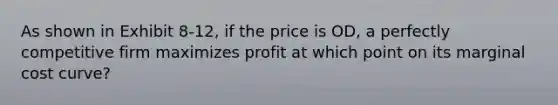 As shown in Exhibit 8-12, if the price is OD, a perfectly competitive firm maximizes profit at which point on its marginal cost curve?