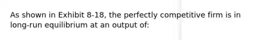 As shown in Exhibit 8-18, the perfectly competitive firm is in long-run equilibrium at an output of: